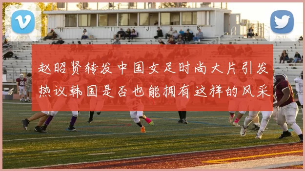 赵昭贤转发中国女足时尚大片引发热议韩国是否也能拥有这样的风采