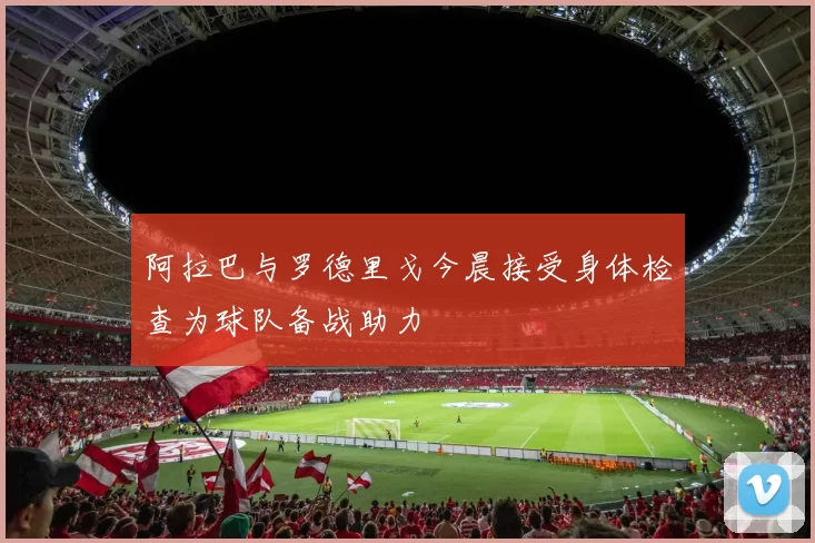 阿拉巴与罗德里戈今晨接受身体检查为球队备战助力