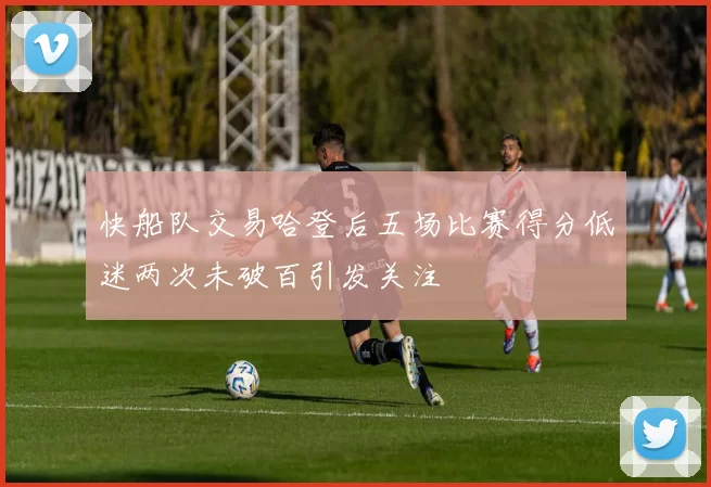快船队交易哈登后五场比赛得分低迷两次未破百引发关注