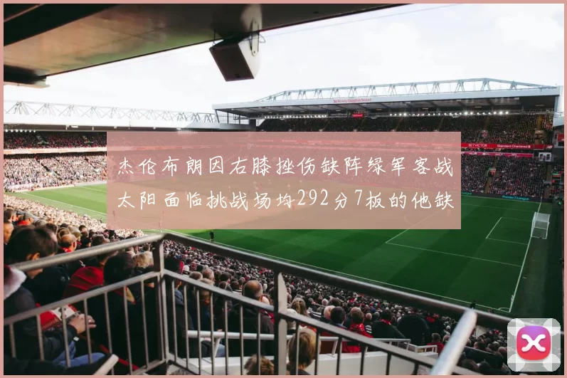杰伦布朗因右膝挫伤缺阵绿军客战太阳面临挑战场均292分7板的他缺席影响大