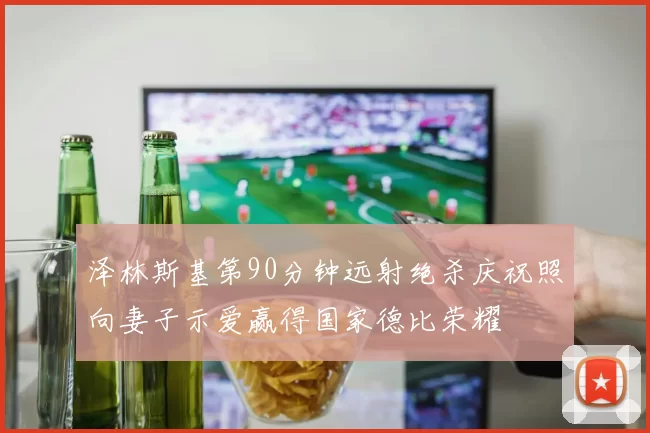 泽林斯基第90分钟远射绝杀庆祝照向妻子示爱赢得国家德比荣耀
