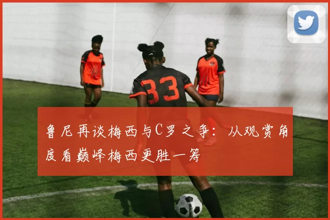 鲁尼再谈梅西与C罗之争：从观赏角度看巅峰梅西更胜一筹