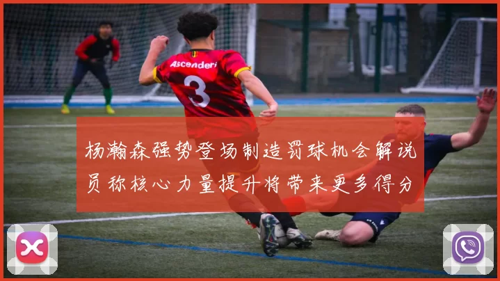 杨瀚森强势登场制造罚球机会解说员称核心力量提升将带来更多得分可能