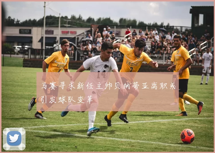 马赛寻求新任主帅贝纳蒂亚离职或引发球队变革