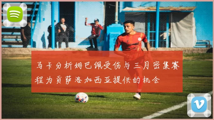 马卡分析姆巴佩受伤与三月密集赛程为贡萨洛加西亚提供的机会