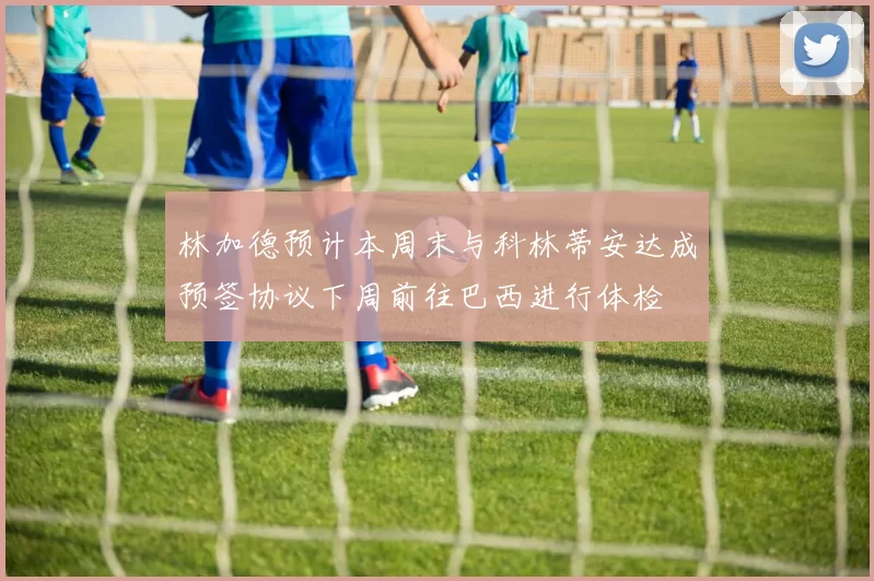 林加德预计本周末与科林蒂安达成预签协议下周前往巴西进行体检