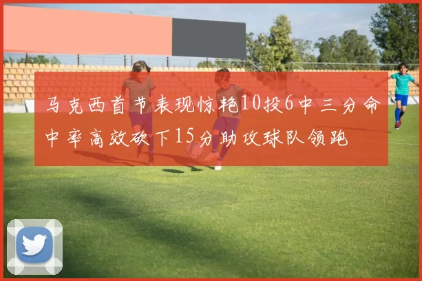 马克西首节表现惊艳10投6中三分命中率高效砍下15分助攻球队领跑