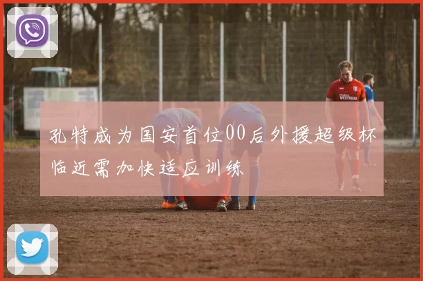 孔特成为国安首位00后外援超级杯临近需加快适应训练
