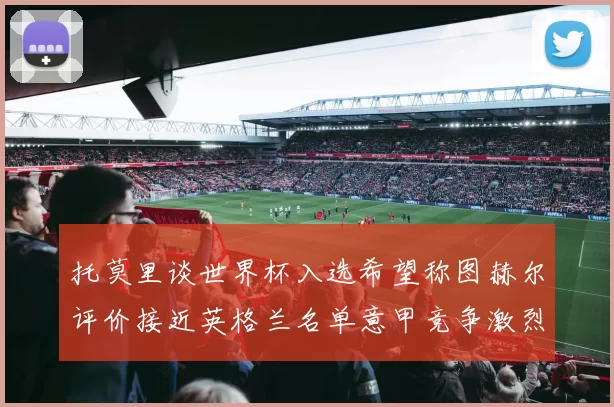 托莫里谈世界杯入选希望称图赫尔评价接近英格兰名单意甲竞争激烈
