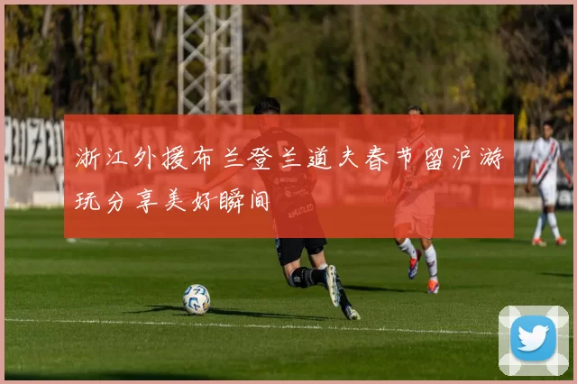 浙江外援布兰登兰道夫春节留沪游玩分享美好瞬间