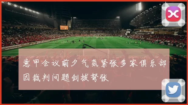 意甲会议前夕气氛紧张多家俱乐部因裁判问题剑拔弩张