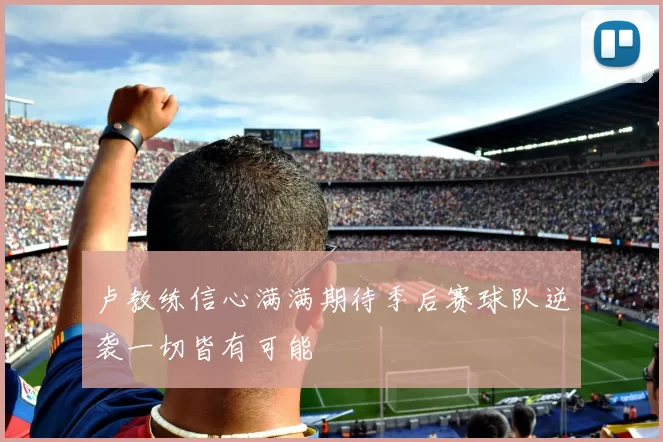 卢教练信心满满期待季后赛球队逆袭一切皆有可能