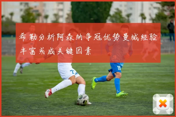 希勒分析阿森纳争冠优势曼城经验丰富或成关键因素