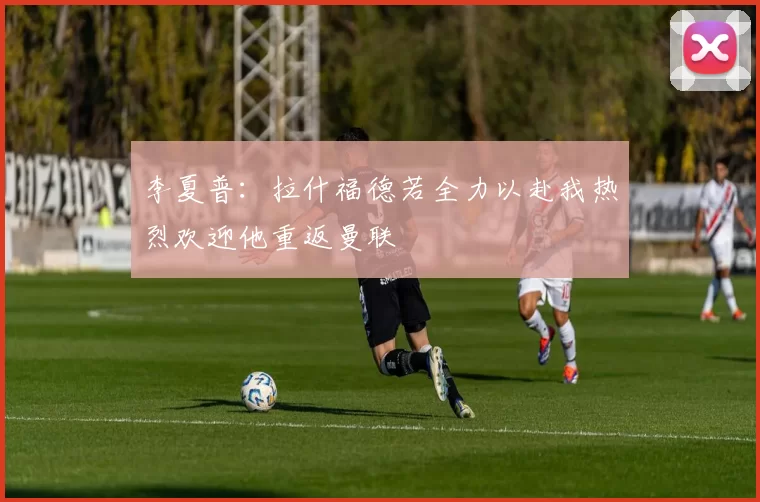 李夏普：拉什福德若全力以赴我热烈欢迎他重返曼联