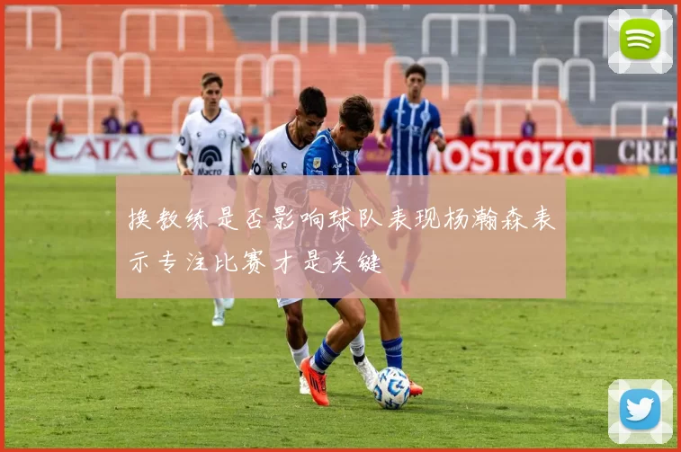 换教练是否影响球队表现杨瀚森表示专注比赛才是关键