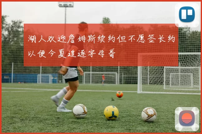 湖人欢迎詹姆斯续约但不愿签长约以便今夏追逐字母哥