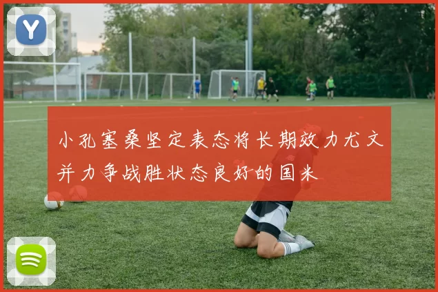 小孔塞桑坚定表态将长期效力尤文并力争战胜状态良好的国米