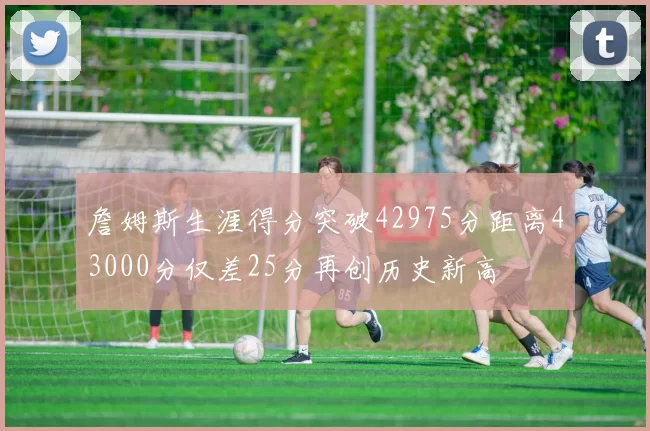 詹姆斯生涯得分突破42975分距离43000分仅差25分再创历史新高