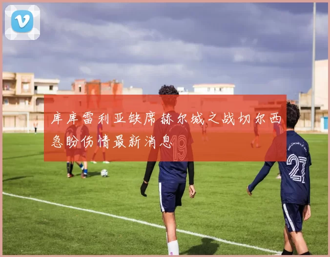 库库雷利亚缺席赫尔城之战切尔西急盼伤情最新消息
