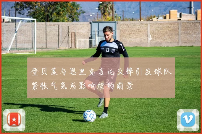 登贝莱与恩里克言论交锋引发球队紧张气氛或影响续约前景