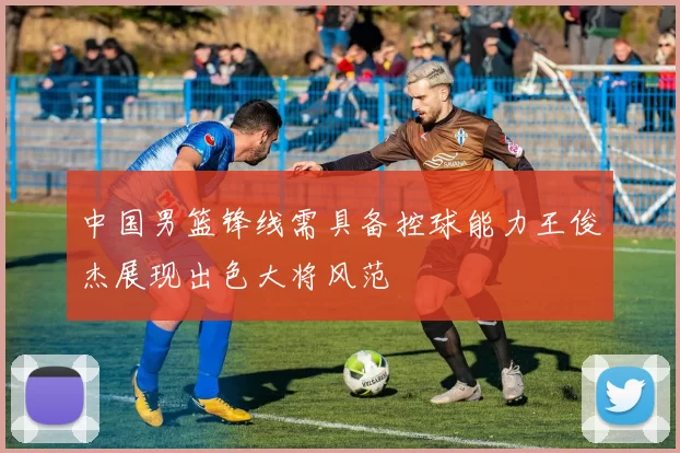 中国男篮锋线需具备控球能力王俊杰展现出色大将风范